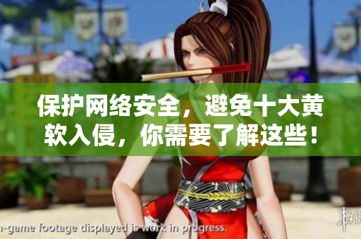保护网络安全，避免十大黄软入侵，你需要了解这些！