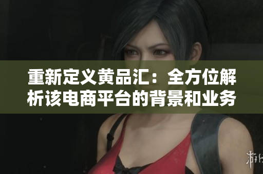 重新定义黄品汇：全方位解析该电商平台的背景和业务特色