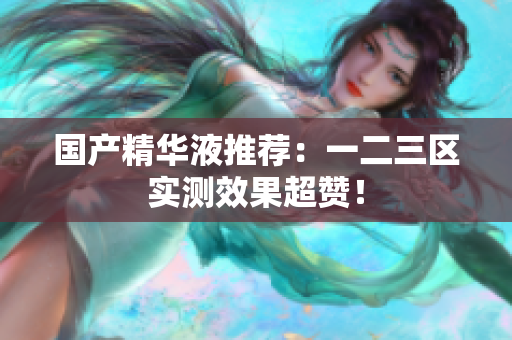 国产精华液推荐：一二三区实测效果超赞！