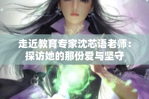 走近教育专家沈芯语老师：探访她的那份爱与坚守