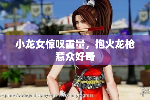 小龙女惊叹重量，抱火龙枪惹众好奇