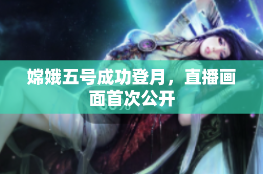 嫦娥五号成功登月，直播画面首次公开