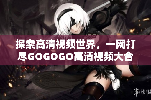探索高清视频世界，一网打尽GOGOGO高清视频大合集！