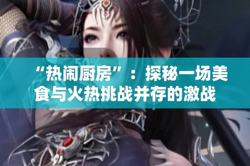 “热闹厨房”：探秘一场美食与火热挑战并存的激战