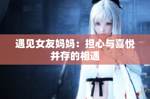 遇见女友妈妈：担心与喜悦并存的相遇