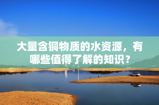 大量含铜物质的水资源，有哪些值得了解的知识？