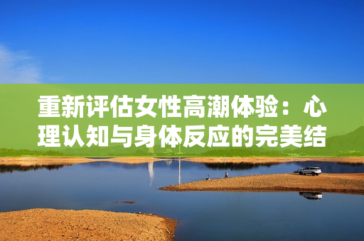 重新评估女性高潮体验：心理认知与身体反应的完美结合