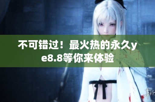 不可错过！最火热的永久ye8.8等你来体验
