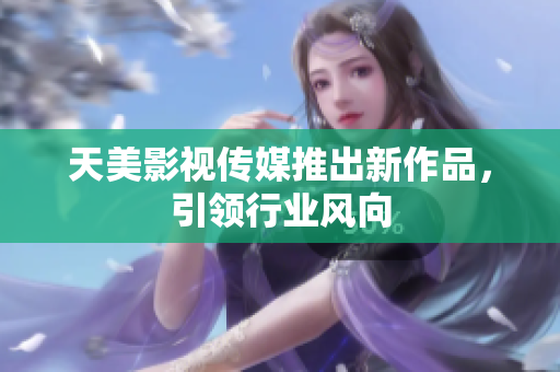 天美影视传媒推出新作品，引领行业风向