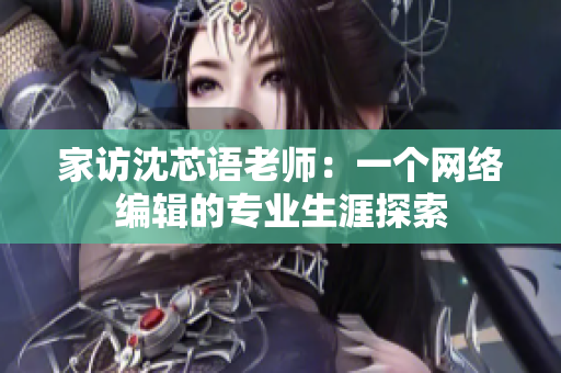 家访沈芯语老师：一个网络编辑的专业生涯探索