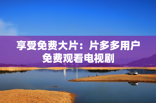 享受免费大片：片多多用户免费观看电视剧