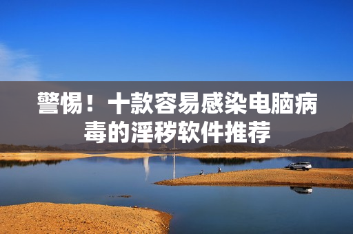 警惕！十款容易感染电脑病毒的淫秽软件推荐