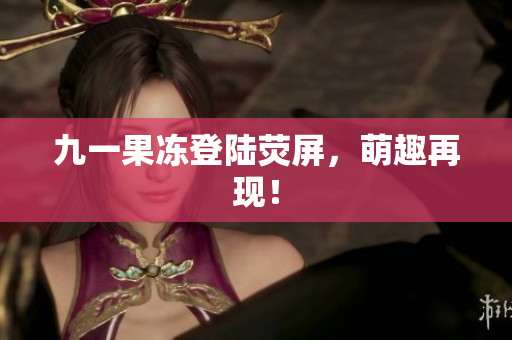 九一果冻登陆荧屏，萌趣再现！