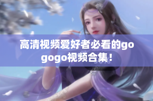 高清视频爱好者必看的gogogo视频合集！