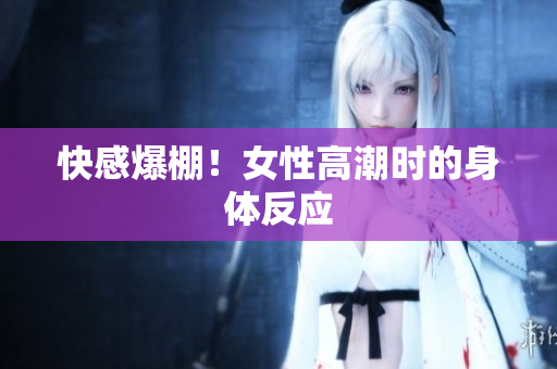 快感爆棚！女性高潮时的身体反应