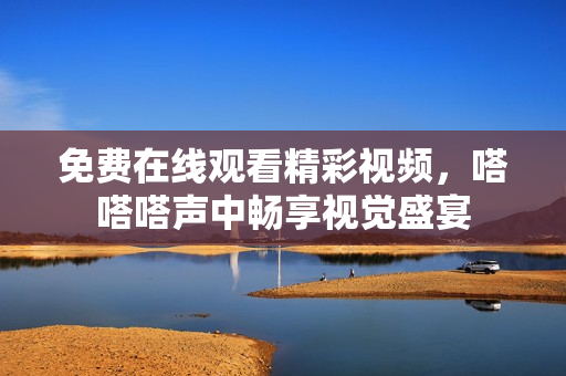 免费在线观看精彩视频，嗒嗒嗒声中畅享视觉盛宴
