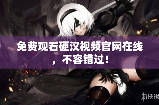 免费观看硬汉视频官网在线，不容错过！