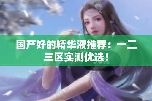 国产好的精华液推荐：一二三区实测优选！