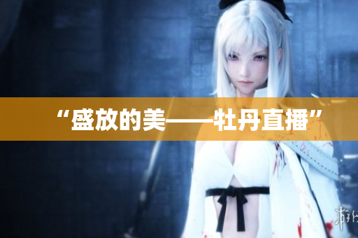 “盛放的美——牡丹直播”