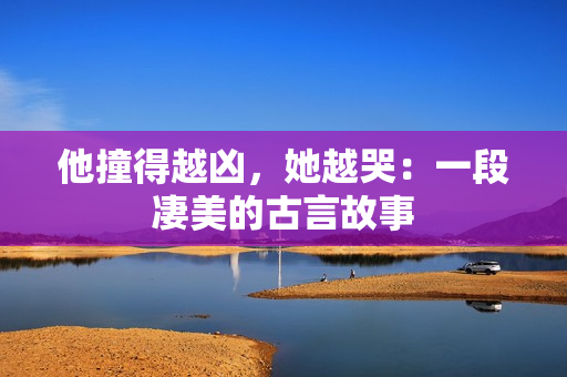 他撞得越凶，她越哭：一段凄美的古言故事