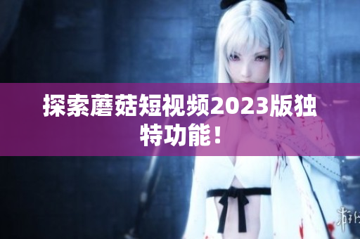 探索蘑菇短视频2023版独特功能！