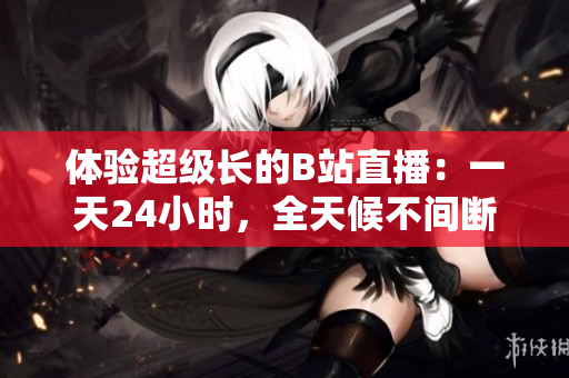 体验超级长的B站直播：一天24小时，全天候不间断的线上乐趣
