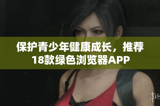 保护青少年健康成长，推荐18款绿色浏览器APP
