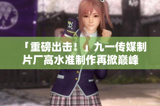 「重磅出击！」九一传媒制片厂高水准制作再掀巅峰
