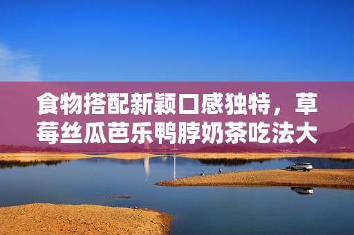 食物搭配新颖口感独特，草莓丝瓜芭乐鸭脖奶茶吃法大揭秘！