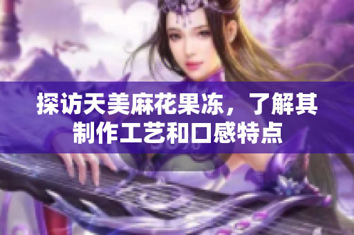 探访天美麻花果冻，了解其制作工艺和口感特点