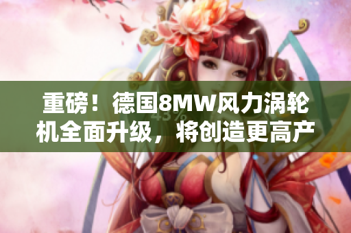 重磅！德国8MW风力涡轮机全面升级，将创造更高产出！