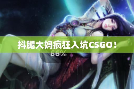 抖腿大妈疯狂入坑CSGO！