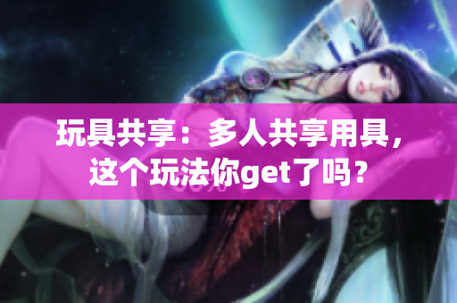 玩具共享：多人共享用具，这个玩法你get了吗？