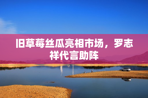 旧草莓丝瓜亮相市场，罗志祥代言助阵