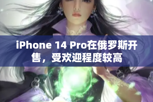 iPhone 14 Pro在俄罗斯开售，受欢迎程度较高