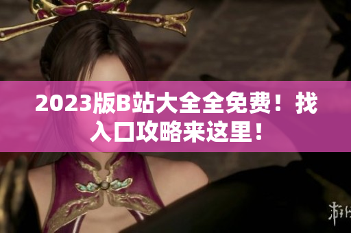 2023版B站大全全免费！找入口攻略来这里！