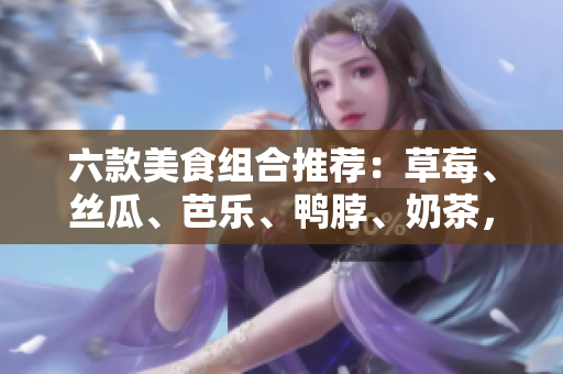六款美食组合推荐：草莓、丝瓜、芭乐、鸭脖、奶茶，让你品尝不一样的美味！