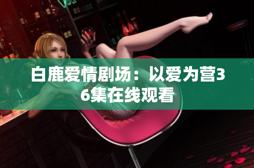 白鹿爱情剧场：以爱为营36集在线观看
