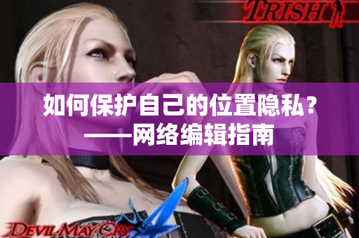 如何保护自己的位置隐私？——网络编辑指南