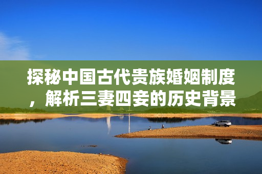 探秘中国古代贵族婚姻制度，解析三妻四妾的历史背景