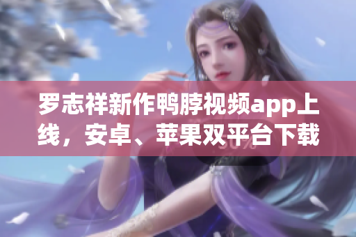 罗志祥新作鸭脖视频app上线，安卓、苹果双平台下载！