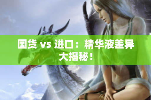 国货 vs 进口：精华液差异大揭秘！