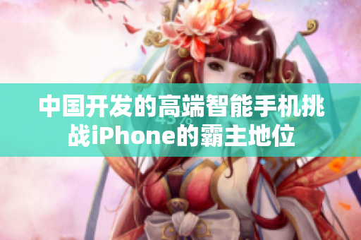 中国开发的高端智能手机挑战iPhone的霸主地位