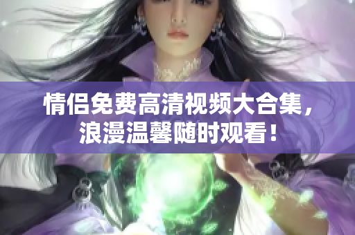 情侣免费高清视频大合集，浪漫温馨随时观看！