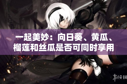 一起美妙：向日葵、黄瓜、榴莲和丝瓜是否可同时享用？
