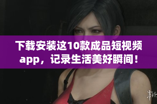下载安装这10款成品短视频app，记录生活美好瞬间！