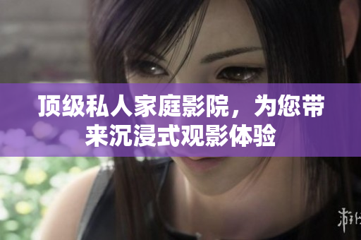 顶级私人家庭影院，为您带来沉浸式观影体验