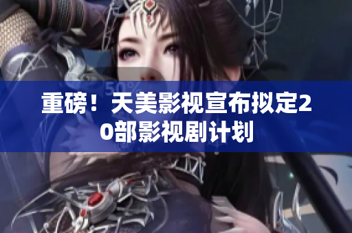 重磅！天美影视宣布拟定20部影视剧计划