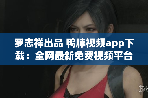 罗志祥出品 鸭脖视频app下载：全网最新免费视频平台