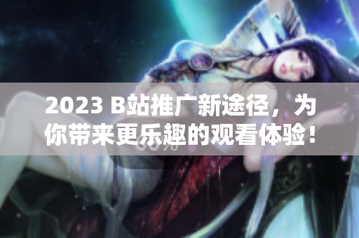 2023 B站推广新途径，为你带来更乐趣的观看体验！